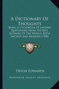 Cover image for A Dictionary of Thoughts: Being a Cyclopedia of Laconic Quotations from the Best Authors of the World, Both Ancient and Modern (1908)