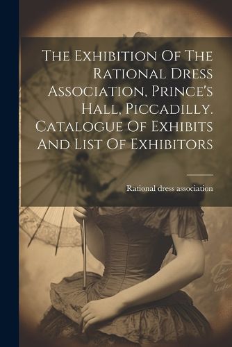 Cover image for The Exhibition Of The Rational Dress Association, Prince's Hall, Piccadilly. Catalogue Of Exhibits And List Of Exhibitors