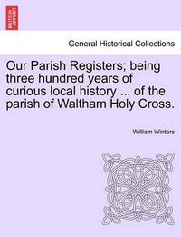 Cover image for Our Parish Registers; Being Three Hundred Years of Curious Local History ... of the Parish of Waltham Holy Cross.