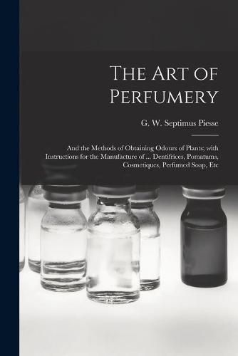 The Art of Perfumery: and the Methods of Obtaining Odours of Plants; With Instructions for the Manufacture of ... Dentifrices, Pomatums, Cosmetiques, Perfumed Soap, Etc