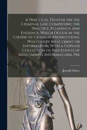 A Practical Treatise on the Criminal law, Comprising the Practice, Pleadings, and Evidence, Which Occur in the Course of Criminal Prosecutions, Whether by Indictment or Information, With a Copious Collection of Precedents of Indictments, Informations, Pre