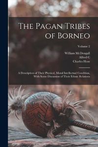 Cover image for The Pagan Tribes of Borneo; a Description of Their Physical, Moral Intellectual Condition, With Some Discussion of Their Ethnic Relations; Volume 2