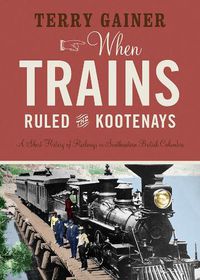 Cover image for When Trains Ruled the Kootenays: A Short History of Railways in Southeastern British Columbia