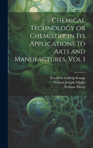 Cover image for Chemical Technology or Chemistry in its Applications to Arts and Manufactures, Vol I