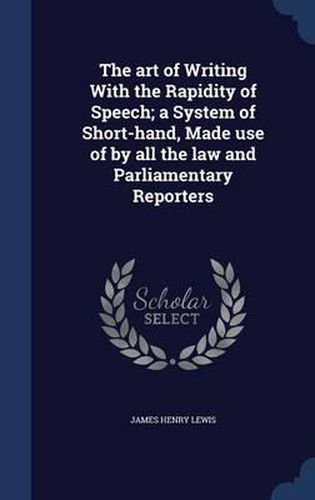 The Art of Writing with the Rapidity of Speech; A System of Short-Hand, Made Use of by All the Law and Parliamentary Reporters