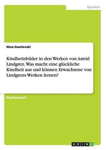 Kindheitsbilder in den Werken von Astrid Lindgren. Was macht eine gluckliche Kindheit aus und koennen Erwachsene von Lindgrens Werken lernen?