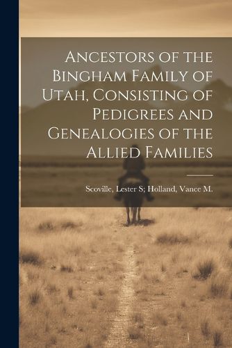 Cover image for Ancestors of the Bingham Family of Utah, Consisting of Pedigrees and Genealogies of the Allied Families