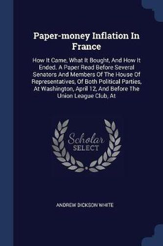 Paper-Money Inflation in France: How It Came, What It Bought, and How It Ended. a Paper Read Before Several Senators and Members of the House of Representatives, of Both Political Parties, at Washington, April 12, and Before the Union League Club, at