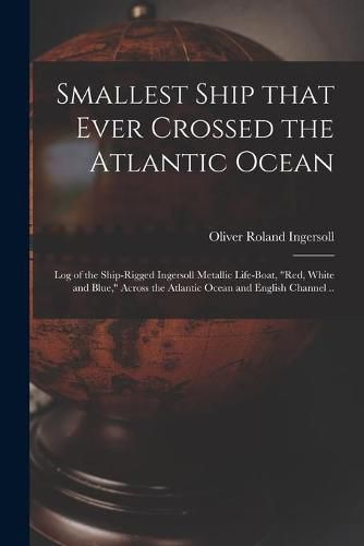 Cover image for Smallest Ship That Ever Crossed the Atlantic Ocean: Log of the Ship-rigged Ingersoll Metallic Life-boat, Red, White and Blue, Across the Atlantic Ocean and English Channel ..