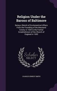 Cover image for Religion Under the Barons of Baltimore: Being a Sketch of Ecclesiastical Affairs from the Founding of the Maryland Colony in 1634 to the Formal Establishment of the Church of England in 1692