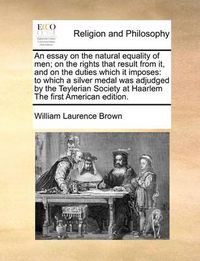 Cover image for An Essay on the Natural Equality of Men; On the Rights That Result from It, and on the Duties Which It Imposes: To Which a Silver Medal Was Adjudged by the Teylerian Society at Haarlem the First American Edition.