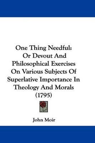 One Thing Needful: Or Devout and Philosophical Exercises on Various Subjects of Superlative Importance in Theology and Morals (1795)