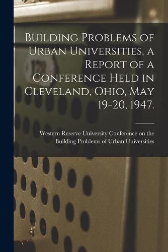 Cover image for Building Problems of Urban Universities, a Report of a Conference Held in Cleveland, Ohio, May 19-20, 1947.