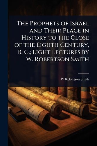 Cover image for The Prophets of Israel and Their Place in History to the Close of the Eighth Century, B. C.; Eight Lectures by W. Robertson Smith
