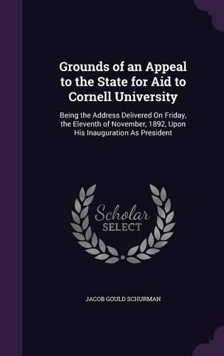 Grounds of an Appeal to the State for Aid to Cornell University: Being the Address Delivered on Friday, the Eleventh of November, 1892, Upon His Inauguration as President