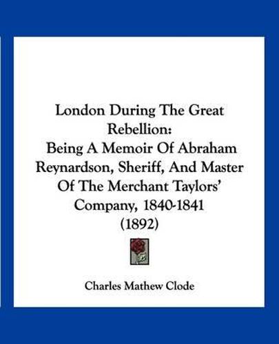 Cover image for London During the Great Rebellion: Being a Memoir of Abraham Reynardson, Sheriff, and Master of the Merchant Taylors' Company, 1840-1841 (1892)