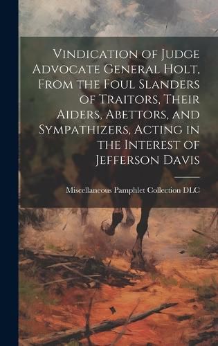Cover image for Vindication of Judge Advocate General Holt, From the Foul Slanders of Traitors, Their Aiders, Abettors, and Sympathizers, Acting in the Interest of Jefferson Davis