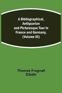 Cover image for A Bibliographical, Antiquarian and Picturesque Tour in France and Germany, (Volume III)