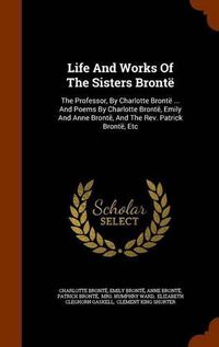 Cover image for Life and Works of the Sisters Bronte: The Professor, by Charlotte Bronte ... and Poems by Charlotte Bronte, Emily and Anne Bronte, and the REV. Patrick Bronte, Etc