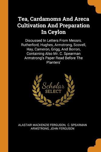 Tea, Cardamoms And Areca Cultivation And Preparation In Ceylon: Discussed In Letters From Messrs. Rutherford, Hughes, Armstrong, Scovell, Hay, Cameron, Grigg, And Borron, Containing Also Mr. C. Spearman Armstrong's Paper Read Before The Planters