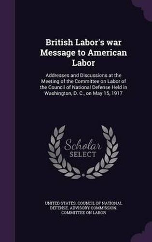 Cover image for British Labor's War Message to American Labor: Addresses and Discussions at the Meeting of the Committee on Labor of the Council of National Defense Held in Washington, D. C., on May 15, 1917