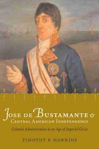 Cover image for Jose de Bustamante and Central American Independence: Colonial Administration in an Age of Imperial Crisis