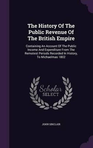 Cover image for The History of the Public Revenue of the British Empire: Containing an Account of the Public Income and Expenditure from the Remotest Periods Recorded in History, to Michaelmas 1802