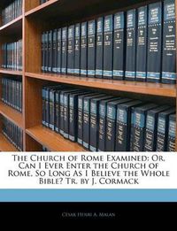 Cover image for The Church of Rome Examined: Or, Can I Ever Enter the Church of Rome, So Long as I Believe the Whole Bible? Tr. by J. Cormack