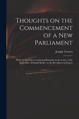 Thoughts on the Commencement of a New Parliament: With an Appendix, Containing Remarks on the Letter of the Right Hon. Edmund Burke, on the Revolution in France