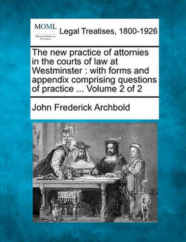 Cover image for The New Practice of Attornies in the Courts of Law at Westminster: With Forms and Appendix Comprising Questions of Practice ... Volume 2 of 2