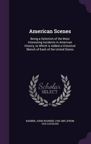 American Scenes: Being a Selection of the Most Interesting Incidents in American History, to Which Is Added a Historical Sketch of Each of the United States