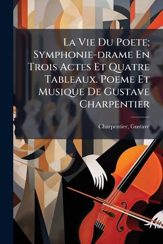 Cover image for La Vie Du Poete; Symphonie-Drame En Trois Actes Et Quatre Tableaux. Poeme Et Musique de Gustave Charpentier