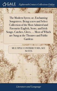 Cover image for The Modern Syren; or, Enchanting Songstress. Being a new and Select Collection of the Most Admired and Favourite English, Scots, and Irish Songs, Catches, Glees, ... Most of Which are Sung at the Theatres and Public Gardens