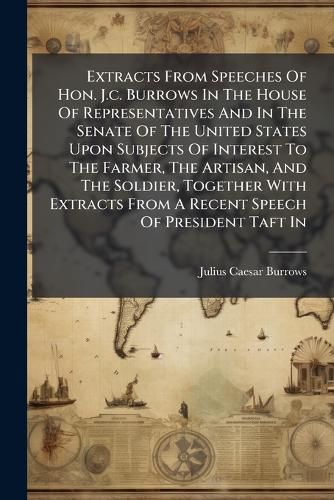 Cover image for Extracts From Speeches Of Hon. J.c. Burrows In The House Of Representatives And In The Senate Of The United States Upon Subjects Of Interest To The Farmer, The Artisan, And The Soldier, Together With Extracts From A Recent Speech Of President Taft In