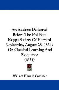 Cover image for An Address Delivered Before The Phi Beta Kappa Society Of Harvard University, August 28, 1834: On Classical Learning And Eloquence (1834)