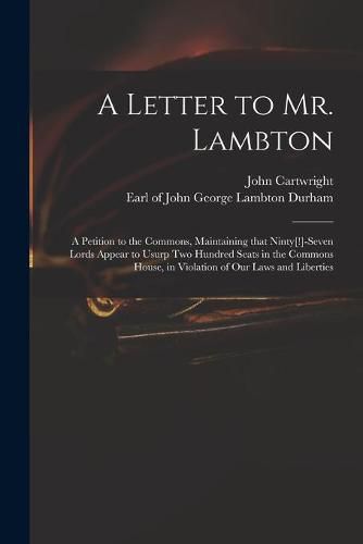 Cover image for A Letter to Mr. Lambton: a Petition to the Commons, Maintaining That Ninty[!]-seven Lords Appear to Usurp Two Hundred Seats in the Commons House, in Violation of Our Laws and Liberties