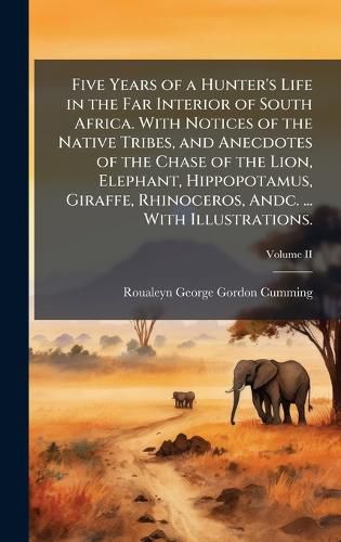 Cover image for Five Years of a Hunter's Life in the Far Interior of South Africa. With Notices of the Native Tribes, and Anecdotes of the Chase of the Lion, Elephant, Hippopotamus, Giraffe, Rhinoceros, Andc. ... With Illustrations.