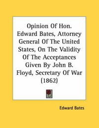 Cover image for Opinion of Hon. Edward Bates, Attorney General of the United States, on the Validity of the Acceptances Given by John B. Floyd, Secretary of War (1862)