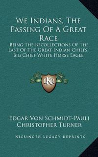 Cover image for We Indians, the Passing of a Great Race: Being the Recollections of the Last of the Great Indian Chiefs, Big Chief White Horse Eagle