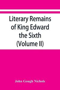 Cover image for Literary remains of King Edward the Sixth. Edited from his autograph manuscripts, with historical notes and a biographical memoir (Volume II)