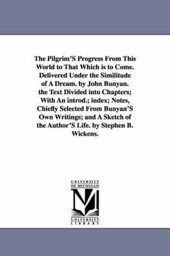 Cover image for The Pilgrim'S Progress From This World to That Which is to Come. Delivered Under the Similitude of A Dream. by John Bunyan. the Text Divided into Chapters; With An introd.; index; Notes, Chiefly Selected From Bunyan'S Own Writings; and A Sketch of the Author'S