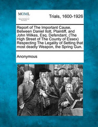 Cover image for Report of the Important Cause, Between Daniel Ilott, Plaintiff, and John Wilkes, Esq. Defendant, (the High Street of the County of Essex) Respecting the Legality of Setting That Most Deadly Weapon, the Spring Gun.