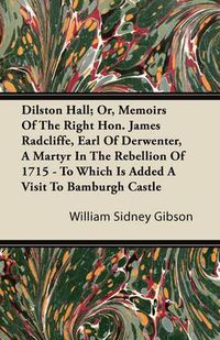 Cover image for Dilston Hall; Or, Memoirs of the Right Hon. James Radcliffe, Earl of Derwenter, a Martyr in the Rebellion of 1715 - To Which Is Added a Visit to Bamburgh Castle