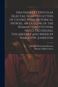 Cover image for Orationes Et Epistolae Selectae. Selected Letters of Cicero. With Historical Introd., an Outline of the Roman Constitution, Notes Excursuses, Vocabulary and Index by Harold W. Johnston