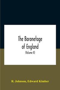 Cover image for The Baronetage Of England, Containing A Genealogical And Historical Account Of All The English Baronets Now Existing, With Their Descents, Marriages, And Memorable Actions Both In War And Peace. Collected From Authentic Manuscripts, Records, Old Wills, Our Bes