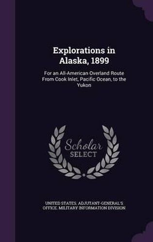 Explorations in Alaska, 1899: For an All-American Overland Route from Cook Inlet, Pacific Ocean, to the Yukon