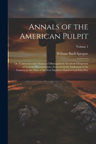 Annals of the American Pulpit; or, Commemorative Notices of Distinguished American Clergymen of Various Denominations, From the Early Settlement of the Country to the Close of the Year Eighteen Hundred and Fifty-five; Volume 2