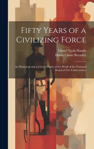 Cover image for Fifty Years of a Civilizing Force; an Historical and a Critical Study of the Work of the National Board of Fire Underwriters