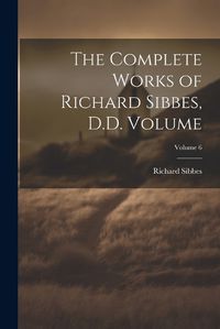 Cover image for The Complete Works of Richard Sibbes, D.D. Volume; Volume 6