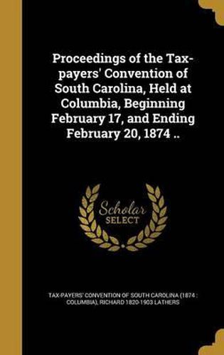 Proceedings of the Tax-Payers' Convention of South Carolina, Held at Columbia, Beginning February 17, and Ending February 20, 1874 ..